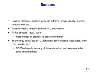 Sensors



•   Passive elements: seismic, acoustic, infrared, strain, salinity, humidity,
    temperature, etc.
•   Passive Arrays: imagers (visible, IR), biochemical
•   Active sensors: radar, sonar
     – High energy, in contrast to passive elements
•   Technology trend: use of IC technology for increased robustness, lower
    cost, smaller size
     – COTS adequate in many of these domains; work remains to be
       done in biochemical




                                                                                 I-16
 