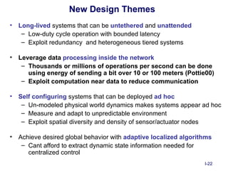 New Design Themes
•   Long-lived systems that can be untethered and unattended
     – Low-duty cycle operation with bounded latency
     – Exploit redundancy and heterogeneous tiered systems

•   Leverage data processing inside the network
     – Thousands or millions of operations per second can be done
       using energy of sending a bit over 10 or 100 meters (Pottie00)
     – Exploit computation near data to reduce communication

•   Self configuring systems that can be deployed ad hoc
     – Un-modeled physical world dynamics makes systems appear ad hoc
     – Measure and adapt to unpredictable environment
     – Exploit spatial diversity and density of sensor/actuator nodes

•   Achieve desired global behavior with adaptive localized algorithms
     – Cant afford to extract dynamic state information needed for
       centralized control
                                                                   I-22
 