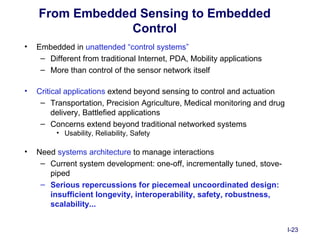 From Embedded Sensing to Embedded
                Control
•   Embedded in unattended “control systems”
     – Different from traditional Internet, PDA, Mobility applications
     – More than control of the sensor network itself

•   Critical applications extend beyond sensing to control and actuation
     – Transportation, Precision Agriculture, Medical monitoring and drug
         delivery, Battlefied applications
     – Concerns extend beyond traditional networked systems
         • Usability, Reliability, Safety

•   Need systems architecture to manage interactions
     – Current system development: one-off, incrementally tuned, stove-
       piped
     – Serious repercussions for piecemeal uncoordinated design:
       insufficient longevity, interoperability, safety, robustness,
       scalability...


                                                                            I-23
 