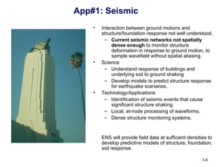 App#1: Seismic
    •   Interaction between ground motions and
        structure/foundation response not well understood.
          – Current seismic networks not spatially
             dense enough to monitor structure
             deformation in response to ground motion, to
             sample wavefield without spatial aliasing.
    •   Science
          – Understand response of buildings and
             underlying soil to ground shaking
          – Develop models to predict structure response
             for earthquake scenarios.
    •   Technology/Applications
          – Identification of seismic events that cause
             significant structure shaking.
          – Local, at-node processing of waveforms.
          – Dense structure monitoring systems.



        ENS will provide field data at sufficient densities to
        develop predictive models of structure, foundation,
        soil response.

                                                         I-4
 