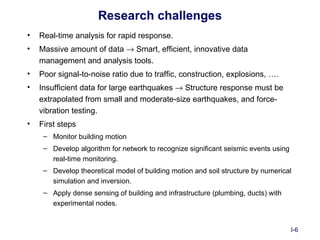 Research challenges
•   Real-time analysis for rapid response.
•   Massive amount of data → Smart, efficient, innovative data
    management and analysis tools.
•   Poor signal-to-noise ratio due to traffic, construction, explosions, ….
•   Insufficient data for large earthquakes → Structure response must be
    extrapolated from small and moderate-size earthquakes, and force-
    vibration testing.
•   First steps
     – Monitor building motion
     – Develop algorithm for network to recognize significant seismic events using
       real-time monitoring.
     – Develop theoretical model of building motion and soil structure by numerical
       simulation and inversion.
     – Apply dense sensing of building and infrastructure (plumbing, ducts) with
       experimental nodes.


                                                                                     I-6
 