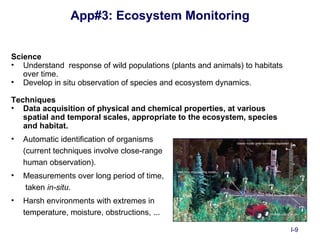 App#3: Ecosystem Monitoring


Science
• Understand response of wild populations (plants and animals) to habitats
   over time.
• Develop in situ observation of species and ecosystem dynamics.

Techniques
• Data acquisition of physical and chemical properties, at various
   spatial and temporal scales, appropriate to the ecosystem, species
   and habitat.
•   Automatic identification of organisms
    (current techniques involve close-range
    human observation).
•   Measurements over long period of time,
    taken in-situ.
•   Harsh environments with extremes in
    temperature, moisture, obstructions, ...

                                                                             I-9
 