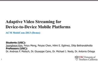 Adaptive Video Streaming for
Device-to-Device Mobile Platforms
ACM MobiCom-2013 (Demo)

Students (USC):
Joongheon Kim, Feiyu Meng, Peiyao Chen, Hilmi E. Egilmez, Dilip Bethanabhotla
Professors (USC):
Dr. Andreas F. Molisch, Dr. Giuseppe Caire, Dr. Michael J. Neely, Dr. Antonio Ortega
1

 
