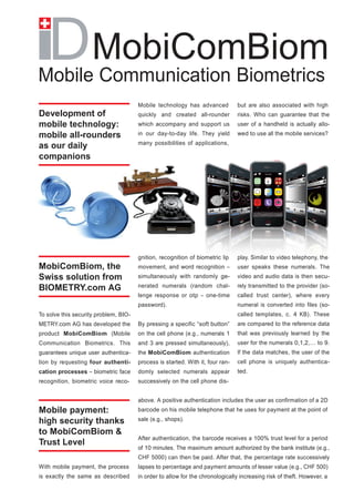 MobiComBiom
Mobile Communication Biometrics
                                       Mobile technology has advanced           but are also associated with high
Development of                         quickly and created all-rounder          risks. Who can guarantee that the
mobile technology:                     which accompany and support us           user of a handheld is actually allo-
mobile all-rounders                    in our day-to-day life. They yield       wed to use all the mobile services?
                                       many possibilities of applications,
as our daily
companions




                                       gnition, recognition of biometric lip    play. Similar to video telephony, the
MobiComBiom, the                       movement, and word recognition –         user speaks these numerals. The
Swiss solution from                    simultaneously with randomly ge-         video and audio data is then secu-

BIOMETRY.com AG                        nerated numerals (random chal-           rely transmitted to the provider (so-
                                       lenge response or otp – one-time         called trust center), where every
                                       password).                               numeral is converted into files (so-
To solve this security problem, BIO-                                            called templates, c. 4 KB). These
METRY.com AG has developed the         By pressing a specific “soft button”     are compared to the reference data
product MobiComBiom (Mobile            on the cell phone (e.g., numerals 1      that was previously learned by the
Communication Biometrics. This         and 3 are pressed simultaneously),       user for the numerals 0,1,2,… to 9.
guarantees unique user authentica-     the MobiComBiom authentication           If the data matches, the user of the
tion by requesting four authenti-      process is started. With it, four ran-   cell phone is uniquely authentica-
cation processes – biometric face      domly selected numerals appear           ted.
recognition, biometric voice reco-     successively on the cell phone dis-


                                       above. A positive authentication includes the user as confirmation of a 2D
Mobile payment:                        barcode on his mobile telephone that he uses for payment at the point of

high security thanks                   sale (e.g., shops).

to MobiComBiom &
                                       After authentication, the barcode receives a 100% trust level for a period
Trust Level
                                       of 10 minutes. The maximum amount authorized by the bank institute (e.g.,
                                       CHF 5000) can then be paid. After that, the percentage rate successively
With mobile payment, the process       lapses to percentage and payment amounts of lesser value (e.g., CHF 500)
is exactly the same as described       in order to allow for the chronologically increasing risk of theft. However, a
 