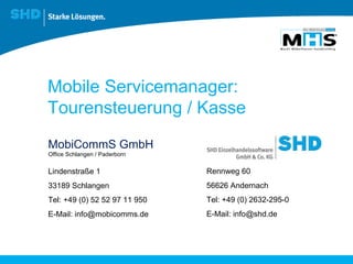 Mobile Servicemanager:  Tourensteuerung / Kasse MobiCommS GmbH Lindenstraße 1 33189 Schlangen Tel: +49 (0) 52 52 97 11 950 E-Mail: info@mobicomms.de Office Schlangen / Paderborn Rennweg 60 56626 Andernach Tel: +49 (0) 2632-295-0 E-Mail: info@shd.de 