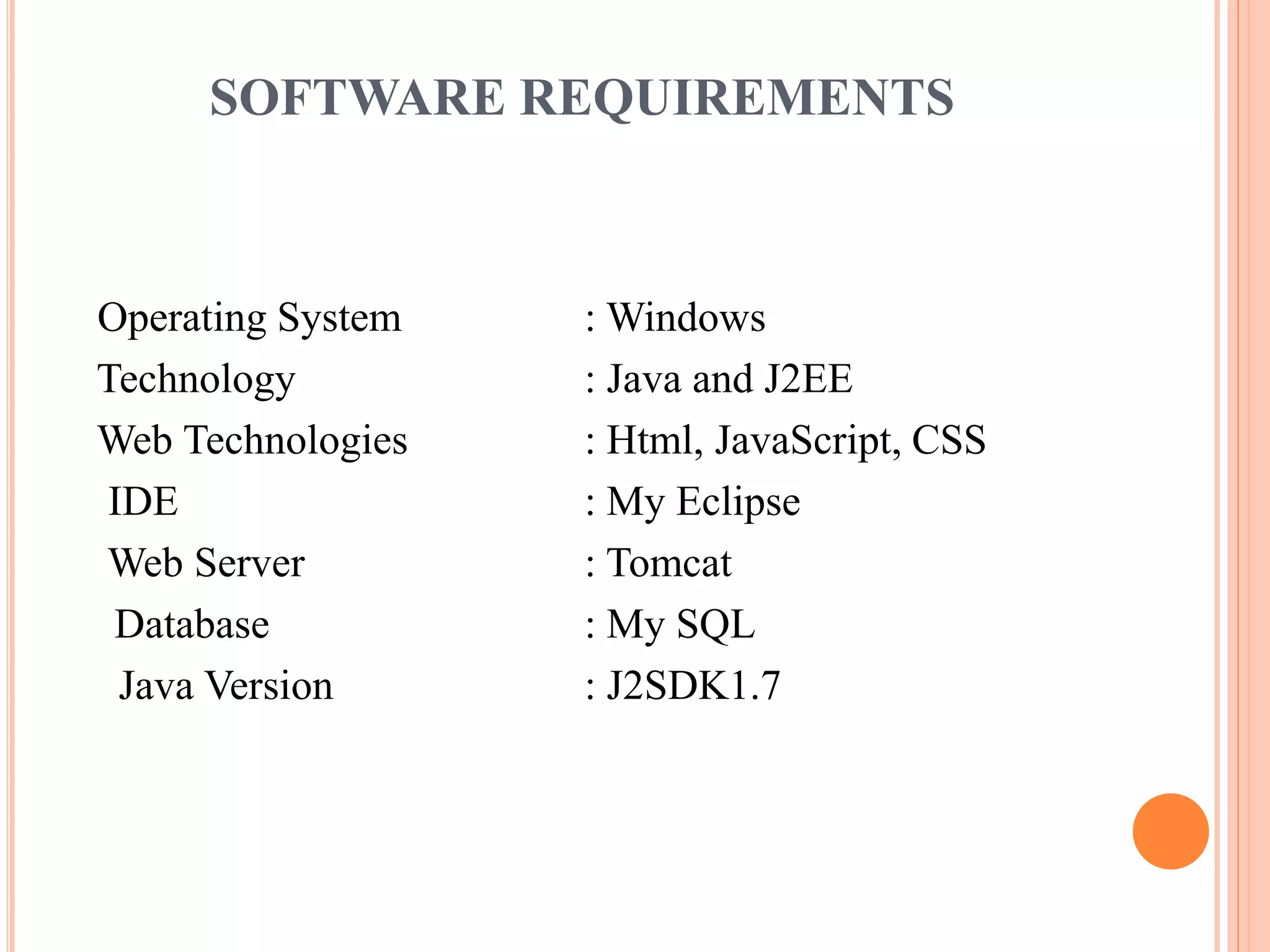 SOFTWARE REQUIREMENTS
Operating System : Windows
Technology : Java and J2EE
Web Technologies : Html, JavaScript, CSS
IDE : My Eclipse
Web Server : Tomcat
Database : My SQL
Java Version : J2SDK1.7
 