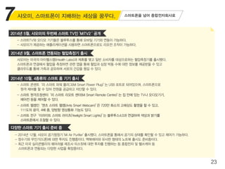 23
샤오미, 스마트폰이 지배하는 세상을 꿈꾸다.
- 스마트TV와 오디오 기기들은 블루투스를 통해 모바일 기기와 연동이 가능하다.
- 샤오미가 제공하는 애플리케이션을 사용하면 스마트폰으로도 리모컨 조작이 가능하다.
스마트폰을 넘어 종합전자회사로
샤오미는 미국의 아이헬스랩(iHealth Labs)과 제휴를 맺고 일반 소비자를 대상으로하는 혈압측정기를 출시했다.
스마트폰과 연결해서 혈압을 측정하면 관련 앱을 통해 혈압과 심장 박동 수에 대한 정보를 제공받을 수 있고
클라우드롤 통해 가족과 공유하며 서로의 건강을 챙길 수 있다.
- 스마트 콘센트‘미 스마트 파워 플러그(Mi Smart Power Plug)’는 USB 포트로 되어있으며, 스마트폰으로
원격 제어를 할 수 있어 전원을 공급하고 차단할 수 있다.
- 스마트 원격조정센터‘미 스마트 리모트 센터(Mi Smart Remote Centre)’는 집 안에 있는 TV나 오디오기기,
에어컨 등을 제어할 수 있다.
- 스마트 웹캠인‘앤츠 스마트 웹캠(Ants Smart Webcam)’은 720만 화소의 고해상도 촬영을 할 수 있고,
111도의 광각, 4배 줌, 양방향 영상통화 기능도 있다.
- 스마트 전구‘이라이트 스마트 라이츠(Yeelight Smart Lights)’는 블루투스4.0과 연결하여 색상과 밝기를
스마트폰에서 조절할 수 있다.
- 2014년 12월, 샤오미 공기청정기‘Mi Air Purifier’출시했다. 스마트폰을 통해서 공기의 상태를 확인할 수 있고 제어가 가능하다.
- 정수기와 무인기(드론)에 대한 투자도 진행중이다. 맥북에어와 유사한 형태의 노트북 출시도 준비중이다.
- 최근 미국 실리콘밸리의 웨어러블 제조사 미스핏에 대한 투자를 진행하는 등 종합전자 및 헬쓰케어 등
스마트폰과 연동되는 다양한 사업을 확장중이다.
7
2014년 5월, 샤오미의 두번째 스마트 TV인 'MiTV2‘ 공개
2014년 9월, 스마트폰 연동되는 혈압측정기 출시
2014년 10월, 4종류의 스마트 홈 기기 출시
다양한 스마트 기기 출시 준비 중
 