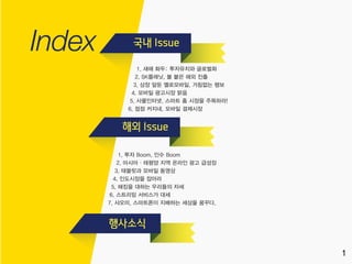1
1
1. 새해 화두: 투자유치와 글로벌화
2. SK플래닛, 불 붙은 해외 진출
3. 상장 앞둔 옐로모바일, 거침없는 행보
4. 모바일 광고시장 맑음
5. 사물인터넷, 스마트 홈 시장을 주목하라!
6. 점점 커지네, 모바일 결제시장
1. 투자 Boom, 인수 Boom
2. 아시아·태평양 지역 온라인 광고 급성장
3. 태블릿과 모바일 동영상
4. 인도시장을 잡아라
5. 해킹을 대하는 우리들의 자세
6. 스트리밍 서비스가 대세
7. 샤오미, 스마트폰이 지배하는 세상을 꿈꾸다.
 