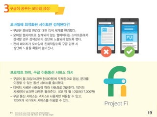 출처 2015.04.22 zdnet 구글, 모바일 검색 최적화 칼 뽑았다
2015.04.23 zdnet 구글, 이통 서비스 개시…월기본료 20달러
- 구글은 모바일 환경에 대한 검색 체계를 변경했다.
- 모바일 웹사이트로 설계되지 않는 웹페이지는 스마트폰에서
검색할 경우 검색결과가 상단에 노출되지 않도록 했다.
- 전체 페이지가 모바일에 친화적일수록 구글 검색 시
상단에 노출될 확률이 높아진다.
- 구글이 월 20달러(2만1천500원)에 무제한으로 음성, 문자를
이용할 수 있는 통신 서비스를 출시했다.
- 데이터 사용은 사용량에 따라 차등으로 과금한다. 데이터
사용량이 남으면 차액은 돌려준다. 1GB 당 월 10달러(17,000원)
- 구글 통신 서비스는 넥서스6 사용자만 이용할 수 있고,
120여개 국가에서 서비스를 이용할 수 있다.
모바일에 최적화된 사이트만 검색된다?!
프로젝트 파이, 구글 이동통신 서비스 개시
19
구글이 꿈꾸는 모바일 세상
3
 