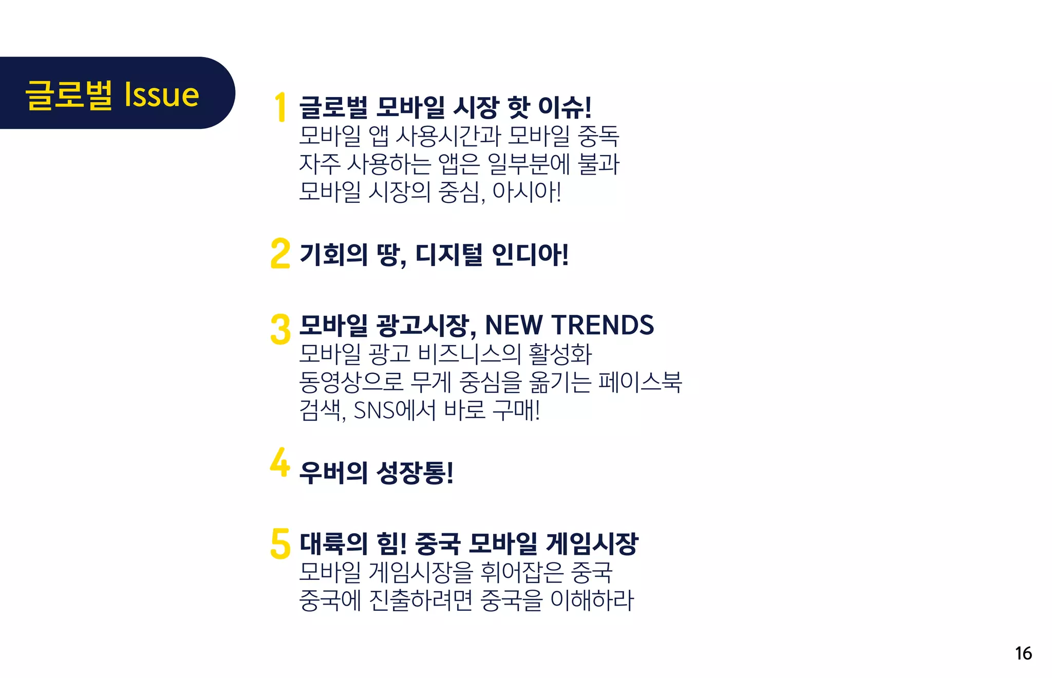 글로벌 모바일 시장 핫 이슈!
모바일 앱 사용시간과 모바일 중독
자주 사용하는 앱은 일부분에 불과
모바일 시장의 중심, 아시아!
기회의 땅, 디지털 인디아!
모바일 광고시장, NEW TRENDS
모바일 광고 비즈니스의 활성화
동영상으로 무게 중심을 옮기는 페이스북
검색, SNS에서 바로 구매!
우버의 성장통!
대륙의 힘! 중국 모바일 게임시장
모바일 게임시장을 휘어잡은 중국
중국에 진출하려면 중국을 이해하라
1
2
3
4
5
16
글로벌 Issue
 