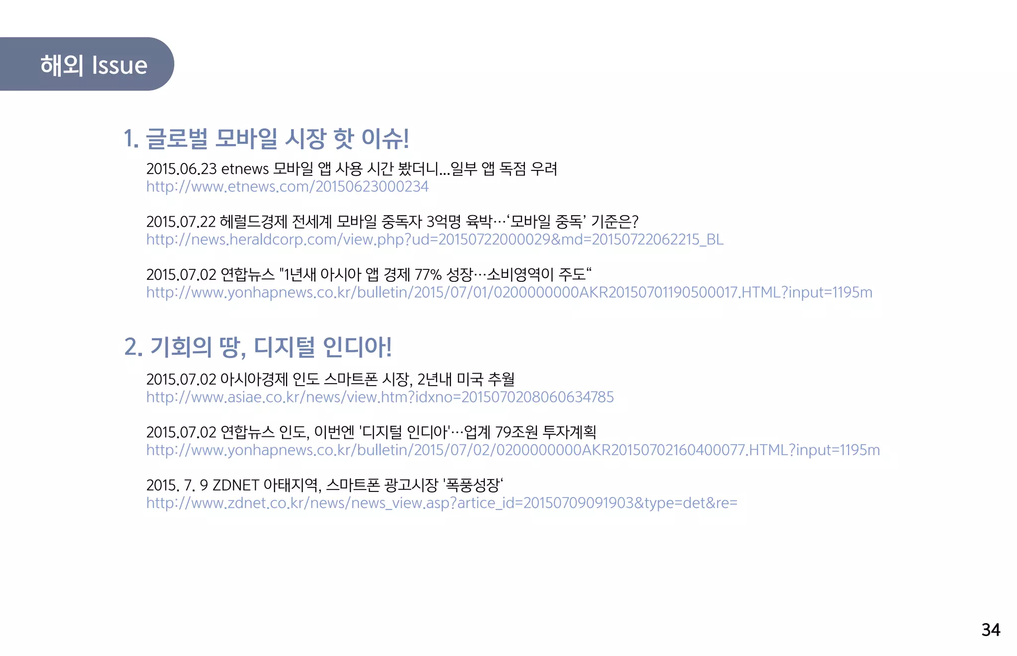 2015.06.23 etnews 모바일 앱 사용 시간 봤더니...일부 앱 독점 우려
http://www.etnews.com/20150623000234
2015.07.22 헤럴드경제 전세계 모바일 중독자 3억명 육박…‘모바일 중독’ 기준은?
http://news.heraldcorp.com/view.php?ud=20150722000029&md=20150722062215_BL
2015.07.02 연합뉴스 "1년새 아시아 앱 경제 77% 성장…소비영역이 주도“
http://www.yonhapnews.co.kr/bulletin/2015/07/01/0200000000AKR20150701190500017.HTML?input=1195m
1. 글로벌 모바일 시장 핫 이슈!
2015.07.02 아시아경제 인도 스마트폰 시장, 2년내 미국 추월
http://www.asiae.co.kr/news/view.htm?idxno=2015070208060634785
2015.07.02 연합뉴스 인도, 이번엔 '디지털 인디아'…업계 79조원 투자계획
http://www.yonhapnews.co.kr/bulletin/2015/07/02/0200000000AKR20150702160400077.HTML?input=1195m
2015. 7. 9 ZDNET 아태지역, 스마트폰 광고시장 '폭풍성장‘
http://www.zdnet.co.kr/news/news_view.asp?artice_id=20150709091903&type=det&re=
2. 기회의 땅, 디지털 인디아!
34
해외 Issue
 