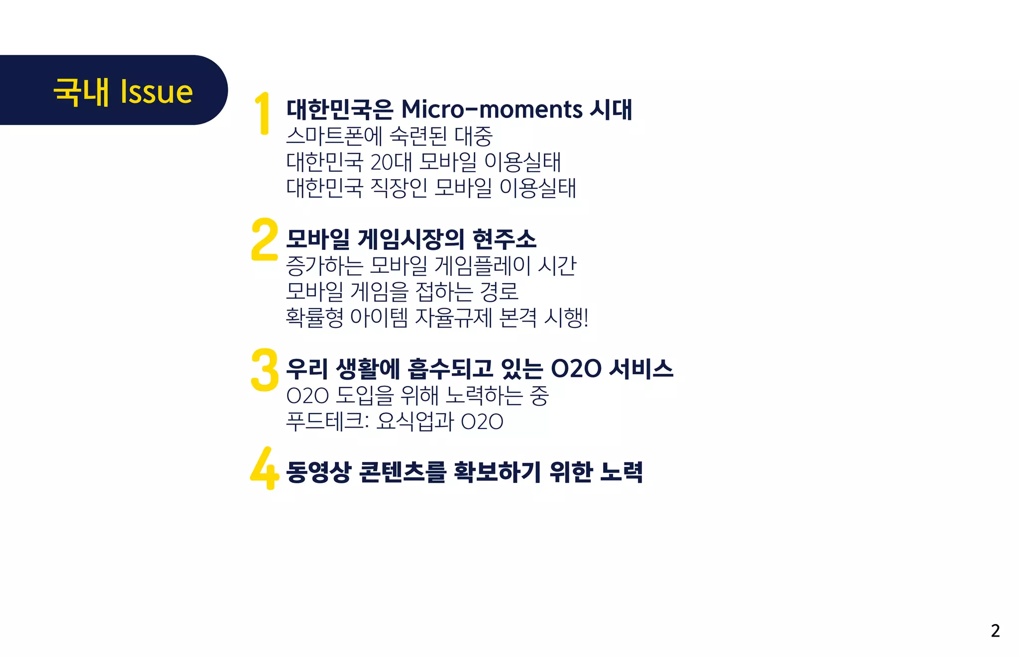 대한민국은 Micro-moments 시대
스마트폰에 숙련된 대중
대한민국 20대 모바일 이용실태
대한민국 직장인 모바일 이용실태
모바일 게임시장의 현주소
증가하는 모바일 게임플레이 시간
모바일 게임을 접하는 경로
확률형 아이템 자율규제 본격 시행!
우리 생활에 흡수되고 있는 O2O 서비스
O2O 도입을 위해 노력하는 중
푸드테크: 요식업과 O2O
동영상 콘텐츠를 확보하기 위한 노력
1
2
3
4
2
국내 Issue
 