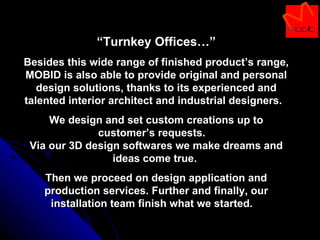 “ Turnkey Offices…” Besides this wide range of finished product’s range, MOBID is also able to provide original and personal design solutions, thanks to its experienced and talented interior architect and industrial designers.  We design and set custom creations up to customer’s requests.  Via our 3D design softwares we make dreams and ideas come true.  Then we proceed on design application and production services. Further and finally, our installation team finish what we started.  