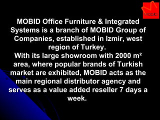 MOBID Office Furniture & Integrated Systems is a branch of MOBID Group of Companies, established in Izmir, west region of Turkey.  With its large showroom with 2000 m² area, where popular brands of Turkish market are exhibited, MOBID acts as the main regional distributor agency and serves as a value added reseller 7 days a week.  