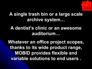 A single trash bin or a large scale archive system… A dentist’s clinic or an awesome auditorium… Whatever an office project scopes, thanks to its wide product range, MOBID provides flexible and variable solutions to end users . 