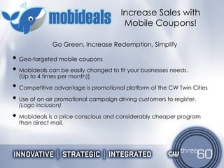 Geo-targeted mobile coupons  Mobideals can be easily changed to fit your businesses needs. (Up to 4 times per month)) Competitive advantage is promotional platform of the CW Twin Cities Use of on-air promotional campaign driving customers to register.  (Logo inclusion) Mobideals is a price conscious and considerably cheaper program than direct mail. Increase Sales with Mobile Coupons! Go Green, Increase Redemption, Simplify 
