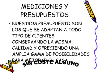 MEDICIONES Y PRESUPUESTOS NUESTROS PRESUPUESTO SON LOS QUE SE ADAPTAN A TODO TIPO DE CLIENTES CONSERVANDO LA MISMA CALIDAD Y OFRECIENDO UNA AMPLIA GAMA DE POSIBILIDADES PARA MEJORAR SU CASA SIN COSTE ALGUNO 