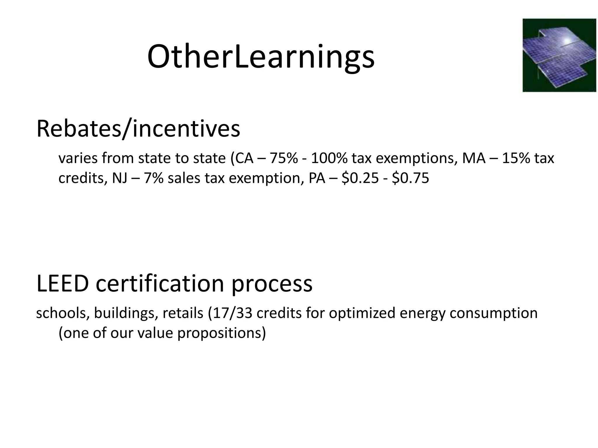 OtherLearnings
Rebates/incentives
   varies from state to state (CA – 75% - 100% tax exemptions, MA – 15% tax
   credits, NJ – 7% sales tax exemption, PA – $0.25 - $0.75




LEED certification process
schools, buildings, retails (17/33 credits for optimized energy consumption
   (one of our value propositions)
 