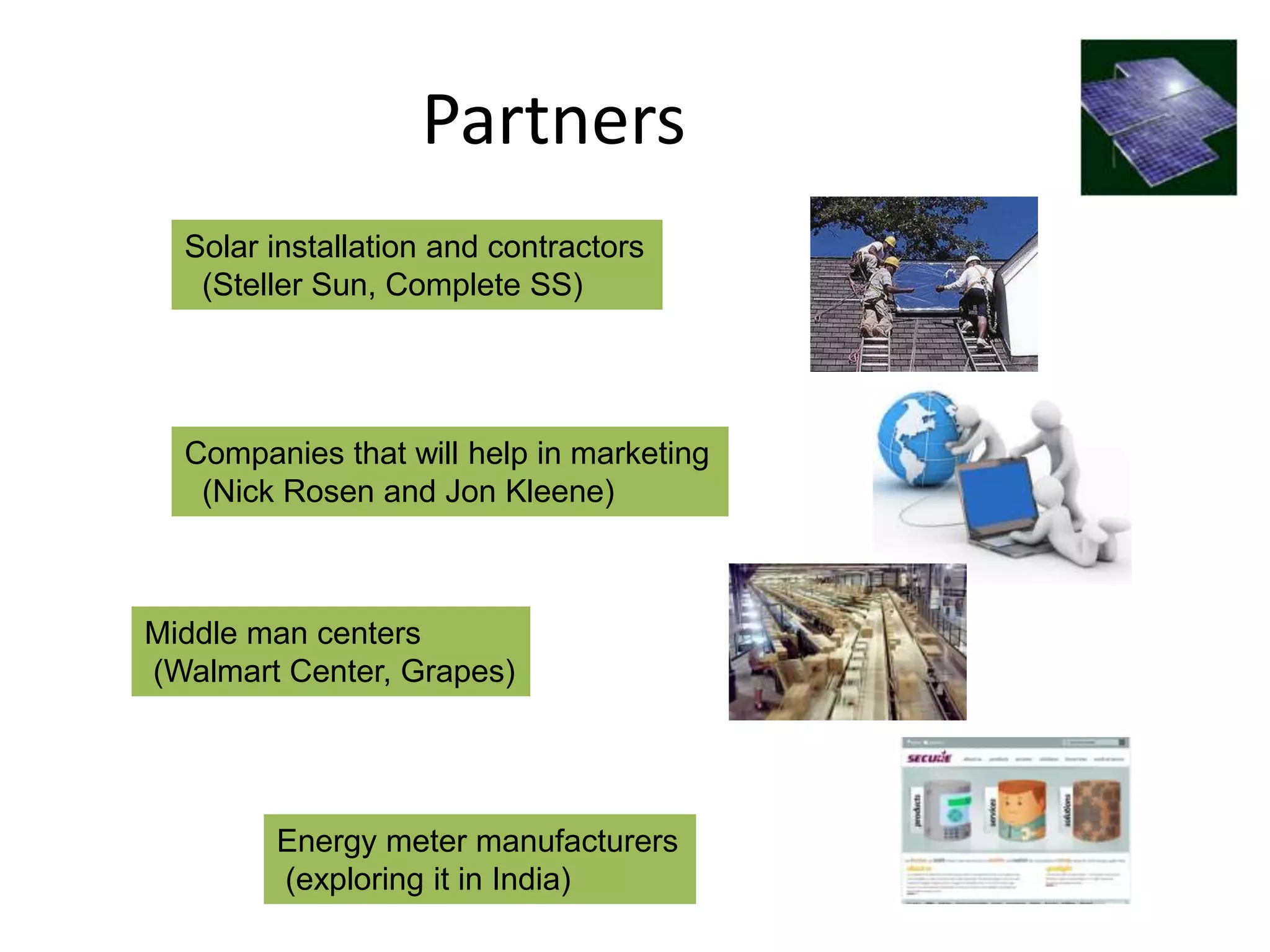 Partners
  Solar installation and contractors
   (Steller Sun, Complete SS)




  Companies that will help in marketing
   (Nick Rosen and Jon Kleene)



Middle man centers
(Walmart Center, Grapes)




        Energy meter manufacturers
        (exploring it in India)
 