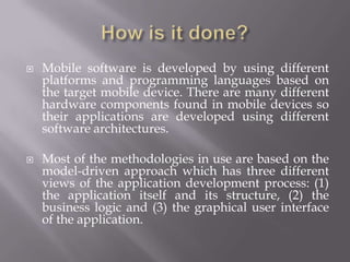 How is it done?Mobile software is developed by using different platforms and programming languages based on the target mobile device. There are many different hardware components found in mobile devices so their applications are developed using different software architectures.Most of the methodologies in use are based on the model-driven approach which has three different views of the application development process: (1) the application itself and its structure, (2) the business logic and (3) the graphical user interface of the application. 