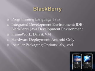 BlackBerryProgramming Language: JavaIntegrated Development Environment: JDE - BlackBerry Java Development EnvironmentFrameWork: Dalvik VMHardware Deployment: Android OnlyInstaller Packaging Options: .alx, .cod 