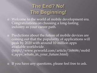 The End? No!The Beginning!Welcome to the world of mobile development era. Congratulations on choosing a long-lasting industry as your career path.Predictions about the future of mobile devices are coming out that the popularity of applications will peak by 2020 with around 10 million apps available worldwide. (http://www.pcworld.com/article/168686/mobile_apps_whats_in_your_future.html)If you have any questions, please feel free to ask.