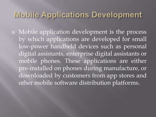 Mobile Applications DevelopmentMobile application development is the process by which applications are developed for small low-power handheld devices such as personal digital assistants, enterprise digital assistants or mobile phones. These applications are either pre-installed on phones during manufacture, or downloaded by customers from app stores and other mobile software distribution platforms.