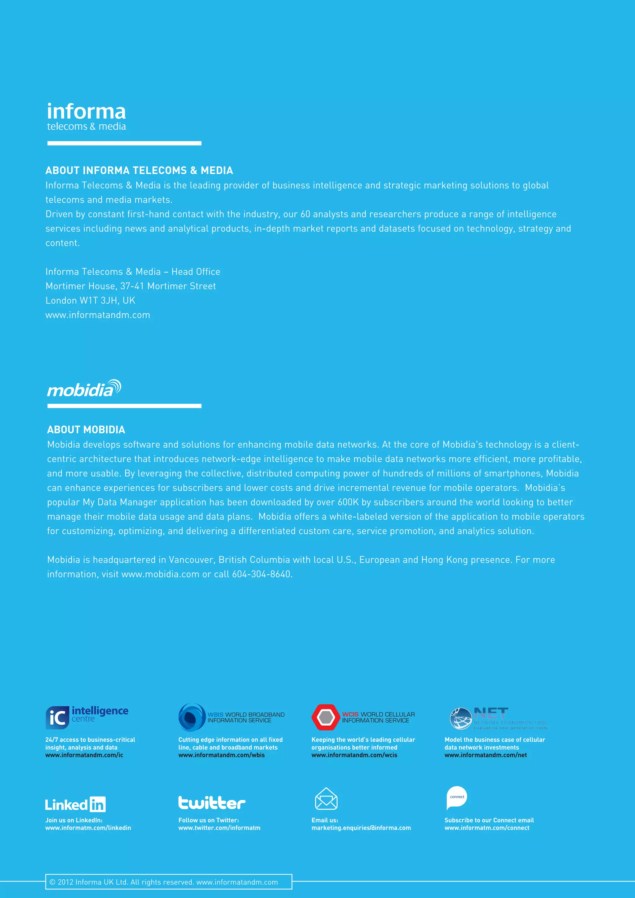 connect
Join us on LinkedIn:
www.informatm.com/linkedin
24/7 access to business-critical
insight, analysis and data
www.informatandm.com/ic
Follow us on Twitter:
www.twitter.com/informatm
Cutting edge information on all fixed
line, cable and broadband markets
www.informatandm.com/wbis
Email us:
marketing.enquiries@informa.com
Keeping the world’s leading cellular
organisations better informed
www.informatandm.com/wcis
Subscribe to our Connect email
www.informatm.com/connect
Model the business case of cellular
data network investments
www.informatandm.com/net
ABOUT INFORMA TELECOMS & MEDIA
Informa Telecoms & Media is the leading provider of business intelligence and strategic marketing solutions to global
telecoms and media markets.
Driven by constant first-hand contact with the industry, our 60 analysts and researchers produce a range of intelligence
services including news and analytical products, in-depth market reports and datasets focused on technology, strategy and
content.
Informa Telecoms & Media – Head Office
Mortimer House, 37-41 Mortimer Street
London W1T 3JH, UK
www.informatandm.com
ABOUT MOBIDIA
Mobidia develops software and solutions for enhancing mobile data networks. At the core of Mobidia's technology is a client-
centric architecture that introduces network-edge intelligence to make mobile data networks more efficient, more profitable,
and more usable. By leveraging the collective, distributed computing power of hundreds of millions of smartphones, Mobidia
can enhance experiences for subscribers and lower costs and drive incremental revenue for mobile operators. Mobidia’s
popular My Data Manager application has been downloaded by over 600K by subscribers around the world looking to better
manage their mobile data usage and data plans. Mobidia offers a white-labeled version of the application to mobile operators
for customizing, optimizing, and delivering a differentiated custom care, service promotion, and analytics solution.
Mobidia is headquartered in Vancouver, British Columbia with local U.S., European and Hong Kong presence. For more
information, visit www.mobidia.com or call 604-304-8640.
© 2012 Informa UK Ltd. All rights reserved. www.informatandm.com
 