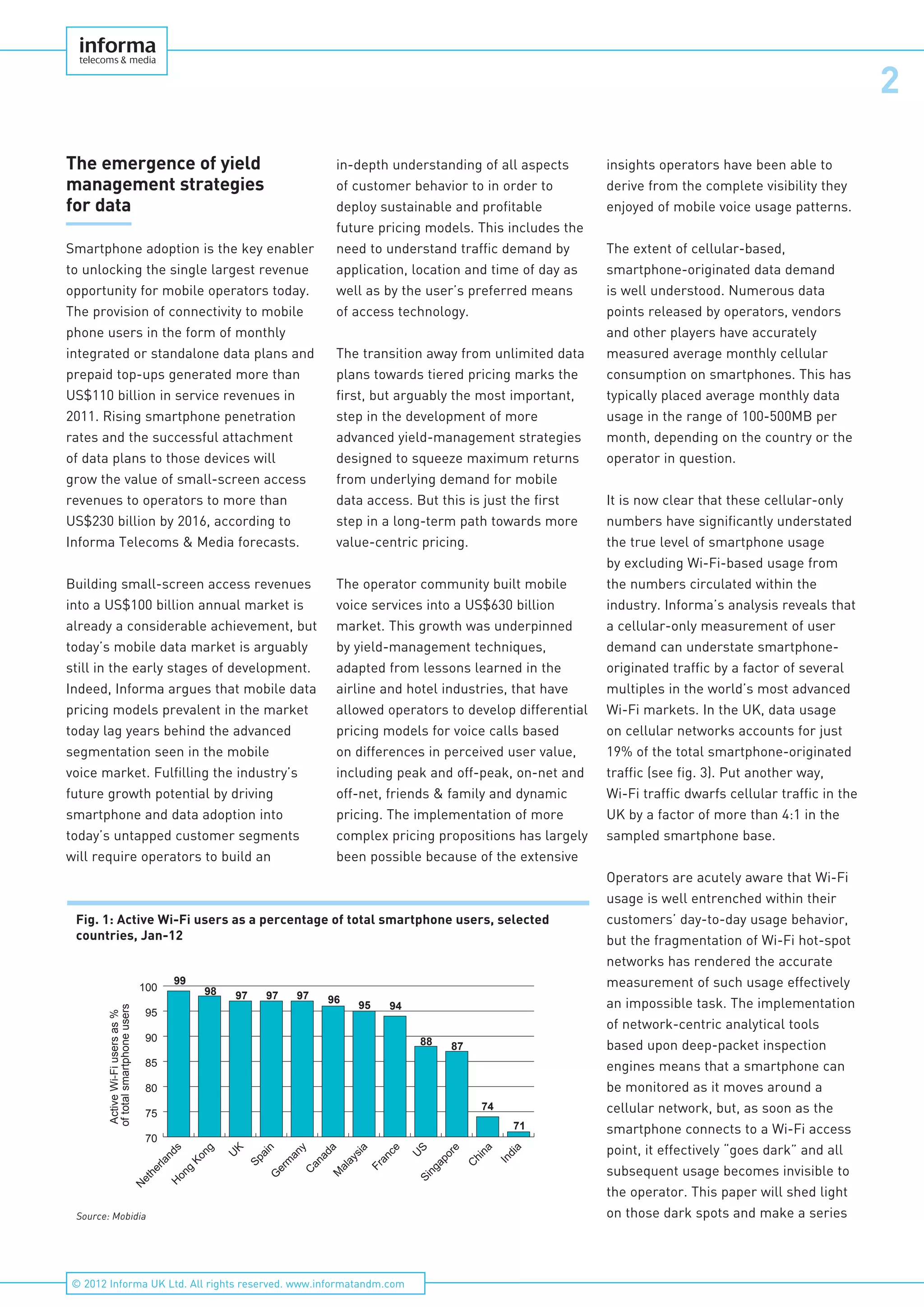 2
© 2012 Informa UK Ltd. All rights reserved. www.informatandm.com
The emergence of yield
management strategies
for data
Smartphone adoption is the key enabler
to unlocking the single largest revenue
opportunity for mobile operators today.
The provision of connectivity to mobile
phone users in the form of monthly
integrated or standalone data plans and
prepaid top-ups generated more than
US$110 billion in service revenues in
2011. Rising smartphone penetration
rates and the successful attachment
of data plans to those devices will
grow the value of small-screen access
revenues to operators to more than
US$230 billion by 2016, according to
Informa Telecoms & Media forecasts.
Building small-screen access revenues
into a US$100 billion annual market is
already a considerable achievement, but
today’s mobile data market is arguably
still in the early stages of development.
Indeed, Informa argues that mobile data
pricing models prevalent in the market
today lag years behind the advanced
segmentation seen in the mobile
voice market. Fulfilling the industry’s
future growth potential by driving
smartphone and data adoption into
today’s untapped customer segments
will require operators to build an
in-depth understanding of all aspects
of customer behavior to in order to
deploy sustainable and profitable
future pricing models. This includes the
need to understand traffic demand by
application, location and time of day as
well as by the user’s preferred means
of access technology.
The transition away from unlimited data
plans towards tiered pricing marks the
first, but arguably the most important,
step in the development of more
advanced yield-management strategies
designed to squeeze maximum returns
from underlying demand for mobile
data access. But this is just the first
step in a long-term path towards more
value-centric pricing.
The operator community built mobile
voice services into a US$630 billion
market. This growth was underpinned
by yield-management techniques,
adapted from lessons learned in the
airline and hotel industries, that have
allowed operators to develop differential
pricing models for voice calls based
on differences in perceived user value,
including peak and off-peak, on-net and
off-net, friends & family and dynamic
pricing. The implementation of more
complex pricing propositions has largely
been possible because of the extensive
insights operators have been able to
derive from the complete visibility they
enjoyed of mobile voice usage patterns.
The extent of cellular-based,
smartphone-originated data demand
is well understood. Numerous data
points released by operators, vendors
and other players have accurately
measured average monthly cellular
consumption on smartphones. This has
typically placed average monthly data
usage in the range of 100-500MB per
month, depending on the country or the
operator in question.
It is now clear that these cellular-only
numbers have significantly understated
the true level of smartphone usage
by excluding Wi-Fi-based usage from
the numbers circulated within the
industry. Informa’s analysis reveals that
a cellular-only measurement of user
demand can understate smartphone-
originated traffic by a factor of several
multiples in the world’s most advanced
Wi-Fi markets. In the UK, data usage
on cellular networks accounts for just
19% of the total smartphone-originated
traffic (see fig. 3). Put another way,
Wi-Fi traffic dwarfs cellular traffic in the
UK by a factor of more than 4:1 in the
sampled smartphone base.
Operators are acutely aware that Wi-Fi
usage is well entrenched within their
customers’ day-to-day usage behavior,
but the fragmentation of Wi-Fi hot-spot
networks has rendered the accurate
measurement of such usage effectively
an impossible task. The implementation
of network-centric analytical tools
based upon deep-packet inspection
engines means that a smartphone can
be monitored as it moves around a
cellular network, but, as soon as the
smartphone connects to a Wi-Fi access
point, it effectively “goes dark” and all
subsequent usage becomes invisible to
the operator. This paper will shed light
on those dark spots and make a series
Fig. 1: Active Wi-Fi users as a percentage of total smartphone users, selected
countries, Jan-12
99
98 97 97 97 96
95 94
88 87
74
71
ActiveWi-Fiusersas%
oftotalsmartphoneusers
70
75
80
85
90
95
100
India
C
hina
Singapore
U
S
France
M
alaysia
C
anada
G
erm
any
Spain
U
K
H
ong
Kong
N
etherlands
Source: Mobidia
 