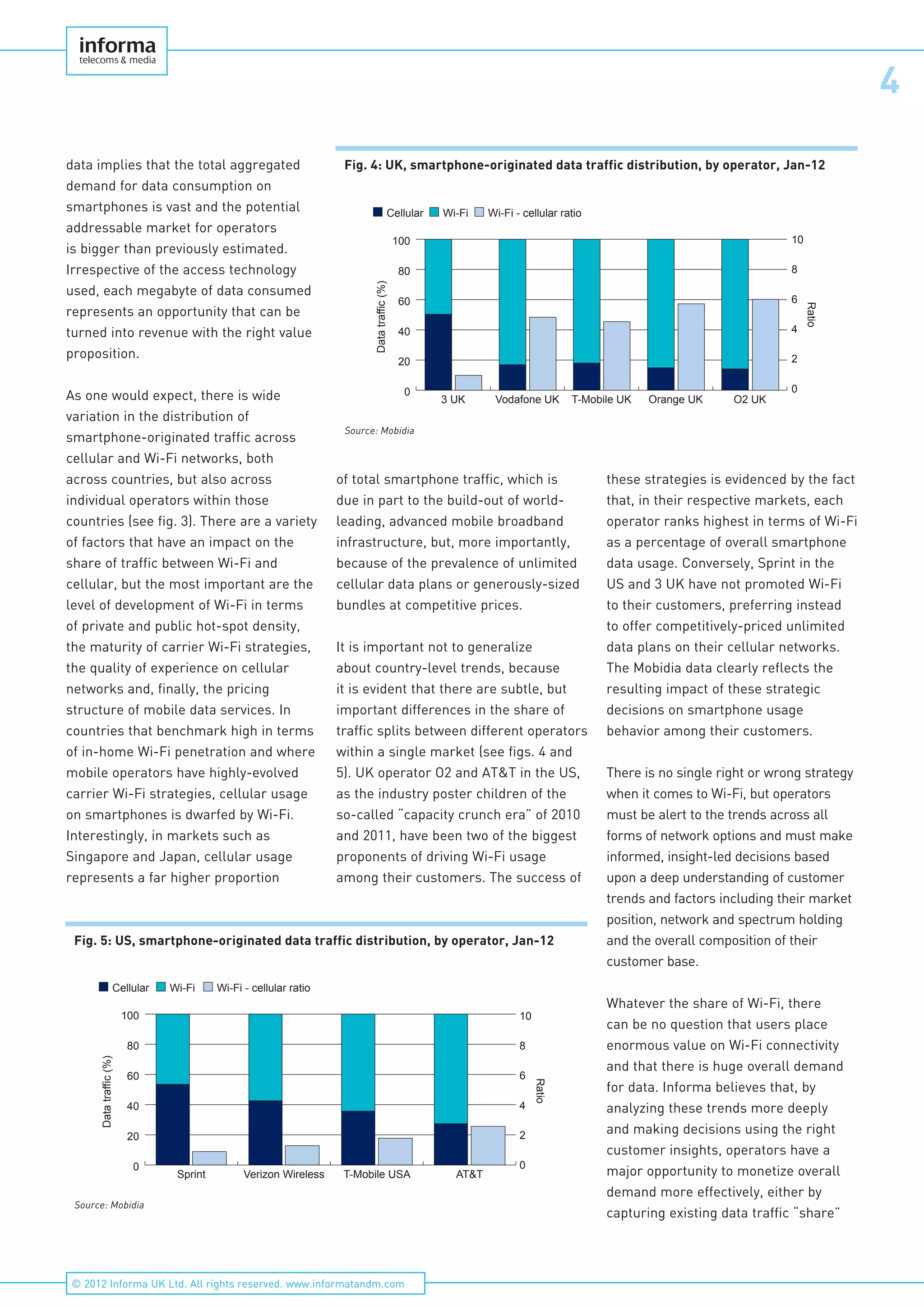 4
© 2012 Informa UK Ltd. All rights reserved. www.informatandm.com
data implies that the total aggregated
demand for data consumption on
smartphones is vast and the potential
addressable market for operators
is bigger than previously estimated.
Irrespective of the access technology
used, each megabyte of data consumed
represents an opportunity that can be
turned into revenue with the right value
proposition.
As one would expect, there is wide
variation in the distribution of
smartphone-originated traffic across
cellular and Wi-Fi networks, both
across countries, but also across
individual operators within those
countries (see fig. 3). There are a variety
of factors that have an impact on the
share of traffic between Wi-Fi and
cellular, but the most important are the
level of development of Wi-Fi in terms
of private and public hot-spot density,
the maturity of carrier Wi-Fi strategies,
the quality of experience on cellular
networks and, finally, the pricing
structure of mobile data services. In
countries that benchmark high in terms
of in-home Wi-Fi penetration and where
mobile operators have highly-evolved
carrier Wi-Fi strategies, cellular usage
on smartphones is dwarfed by Wi-Fi.
Interestingly, in markets such as
Singapore and Japan, cellular usage
represents a far higher proportion
of total smartphone traffic, which is
due in part to the build-out of world-
leading, advanced mobile broadband
infrastructure, but, more importantly,
because of the prevalence of unlimited
cellular data plans or generously-sized
bundles at competitive prices.
It is important not to generalize
about country-level trends, because
it is evident that there are subtle, but
important differences in the share of
traffic splits between different operators
within a single market (see figs. 4 and
5). UK operator O2 and AT&T in the US,
as the industry poster children of the
so-called “capacity crunch era” of 2010
and 2011, have been two of the biggest
proponents of driving Wi-Fi usage
among their customers. The success of
these strategies is evidenced by the fact
that, in their respective markets, each
operator ranks highest in terms of Wi-Fi
as a percentage of overall smartphone
data usage. Conversely, Sprint in the
US and 3 UK have not promoted Wi-Fi
to their customers, preferring instead
to offer competitively-priced unlimited
data plans on their cellular networks.
The Mobidia data clearly reflects the
resulting impact of these strategic
decisions on smartphone usage
behavior among their customers.
There is no single right or wrong strategy
when it comes to Wi-Fi, but operators
must be alert to the trends across all
forms of network options and must make
informed, insight-led decisions based
upon a deep understanding of customer
trends and factors including their market
position, network and spectrum holding
and the overall composition of their
customer base.
Whatever the share of Wi-Fi, there
can be no question that users place
enormous value on Wi-Fi connectivity
and that there is huge overall demand
for data. Informa believes that, by
analyzing these trends more deeply
and making decisions using the right
customer insights, operators have a
major opportunity to monetize overall
demand more effectively, either by
capturing existing data traffic “share”
Fig. 4: UK, smartphone-originated data traffic distribution, by operator, Jan-12
0
20
40
60
80
100
O2 UKOrange UKT-Mobile UKVodafone UK3 UK
Datatraffic(%)
Ratio
0
2
4
6
8
10
Wi-Fi Wi-Fi - cellular ratioCellular
Source: Mobidia
Fig. 5: US, smartphone-originated data traffic distribution, by operator, Jan-12
0
20
40
60
80
100
AT&TT-Mobile USAVerizon WirelessSprint
Datatraffic(%)
Wi-Fi - cellular ratio
Ratio
0
2
4
6
8
10
Wi-FiCellular
Source: Mobidia
 