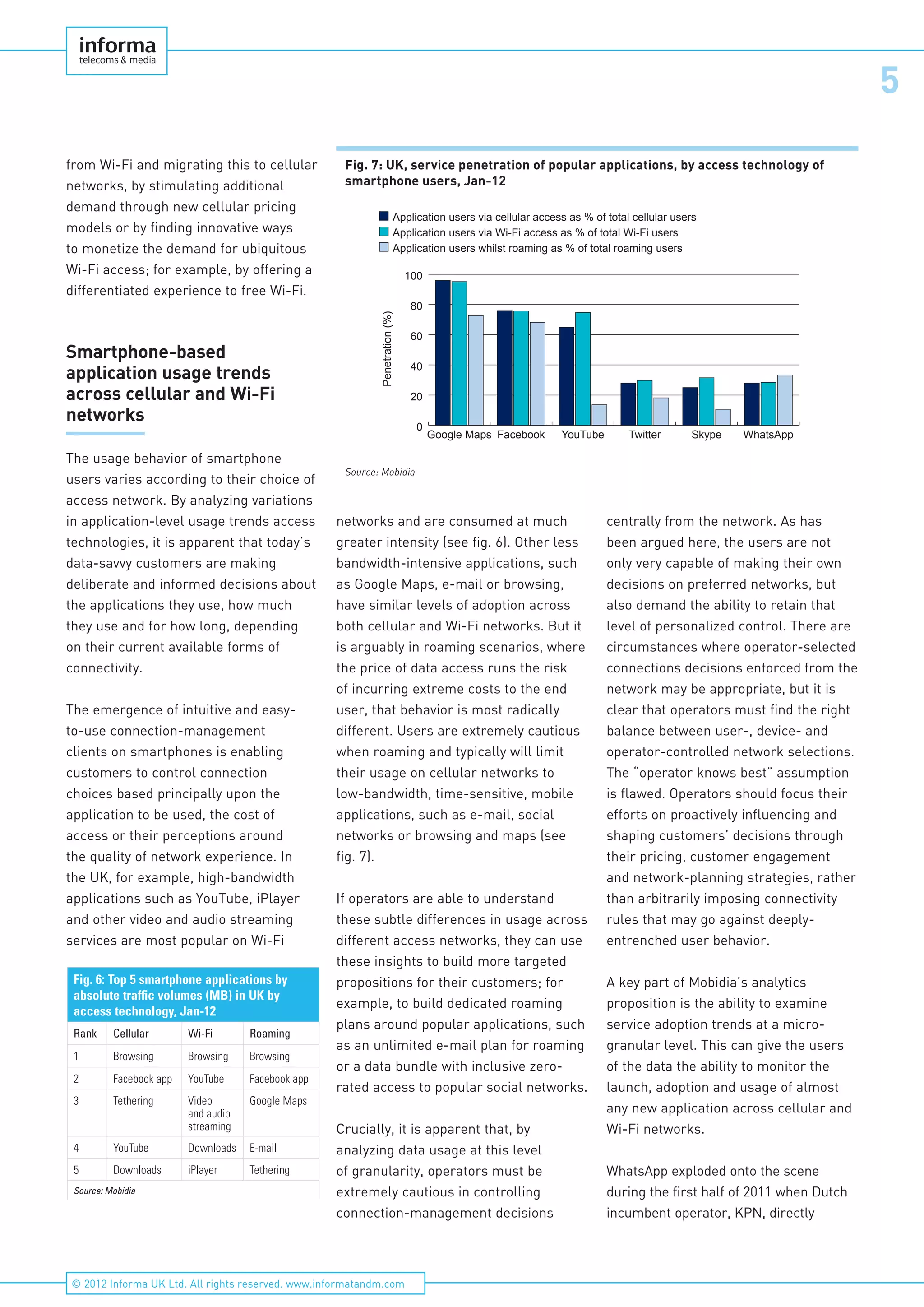 5
© 2012 Informa UK Ltd. All rights reserved. www.informatandm.com
from Wi-Fi and migrating this to cellular
networks, by stimulating additional
demand through new cellular pricing
models or by finding innovative ways
to monetize the demand for ubiquitous
Wi-Fi access; for example, by offering a
differentiated experience to free Wi-Fi.
Smartphone-based
application usage trends
across cellular and Wi-Fi
networks
The usage behavior of smartphone
users varies according to their choice of
access network. By analyzing variations
in application-level usage trends access
technologies, it is apparent that today’s
data-savvy customers are making
deliberate and informed decisions about
the applications they use, how much
they use and for how long, depending
on their current available forms of
connectivity.
The emergence of intuitive and easy-
to-use connection-management
clients on smartphones is enabling
customers to control connection
choices based principally upon the
application to be used, the cost of
access or their perceptions around
the quality of network experience. In
the UK, for example, high-bandwidth
applications such as YouTube, iPlayer
and other video and audio streaming
services are most popular on Wi-Fi
networks and are consumed at much
greater intensity (see fig. 6). Other less
bandwidth-intensive applications, such
as Google Maps, e-mail or browsing,
have similar levels of adoption across
both cellular and Wi-Fi networks. But it
is arguably in roaming scenarios, where
the price of data access runs the risk
of incurring extreme costs to the end
user, that behavior is most radically
different. Users are extremely cautious
when roaming and typically will limit
their usage on cellular networks to
low-bandwidth, time-sensitive, mobile
applications, such as e-mail, social
networks or browsing and maps (see
fig. 7).
If operators are able to understand
these subtle differences in usage across
different access networks, they can use
these insights to build more targeted
propositions for their customers; for
example, to build dedicated roaming
plans around popular applications, such
as an unlimited e-mail plan for roaming
or a data bundle with inclusive zero-
rated access to popular social networks.
Crucially, it is apparent that, by
analyzing data usage at this level
of granularity, operators must be
extremely cautious in controlling
connection-management decisions
centrally from the network. As has
been argued here, the users are not
only very capable of making their own
decisions on preferred networks, but
also demand the ability to retain that
level of personalized control. There are
circumstances where operator-selected
connections decisions enforced from the
network may be appropriate, but it is
clear that operators must find the right
balance between user-, device- and
operator-controlled network selections.
The “operator knows best” assumption
is flawed. Operators should focus their
efforts on proactively influencing and
shaping customers’ decisions through
their pricing, customer engagement
and network-planning strategies, rather
than arbitrarily imposing connectivity
rules that may go against deeply-
entrenched user behavior.
A key part of Mobidia’s analytics
proposition is the ability to examine
service adoption trends at a micro-
granular level. This can give the users
of the data the ability to monitor the
launch, adoption and usage of almost
any new application across cellular and
Wi-Fi networks.
WhatsApp exploded onto the scene
during the first half of 2011 when Dutch
incumbent operator, KPN, directly
Fig. 7: UK, service penetration of popular applications, by access technology of
smartphone users, Jan-12
Application users whilst roaming as % of total roaming users
Application users via Wi-Fi access as % of total Wi-Fi users
Application users via cellular access as % of total cellular users
0
20
40
60
80
100
WhatsAppSkypeTwitterYouTubeFacebookGoogle Maps
Penetration(%)
Source: Mobidia
Fig. 6: Top 5 smartphone applications by
absolute traffic volumes (MB) in UK by
access technology, Jan-12
Rank Cellular Wi-Fi Roaming
1 Browsing Browsing Browsing
2 Facebook app YouTube Facebook app
3 Tethering Video
and audio
streaming
Google Maps
4 YouTube Downloads E-mail
5 Downloads iPlayer Tethering
Source: Mobidia
 