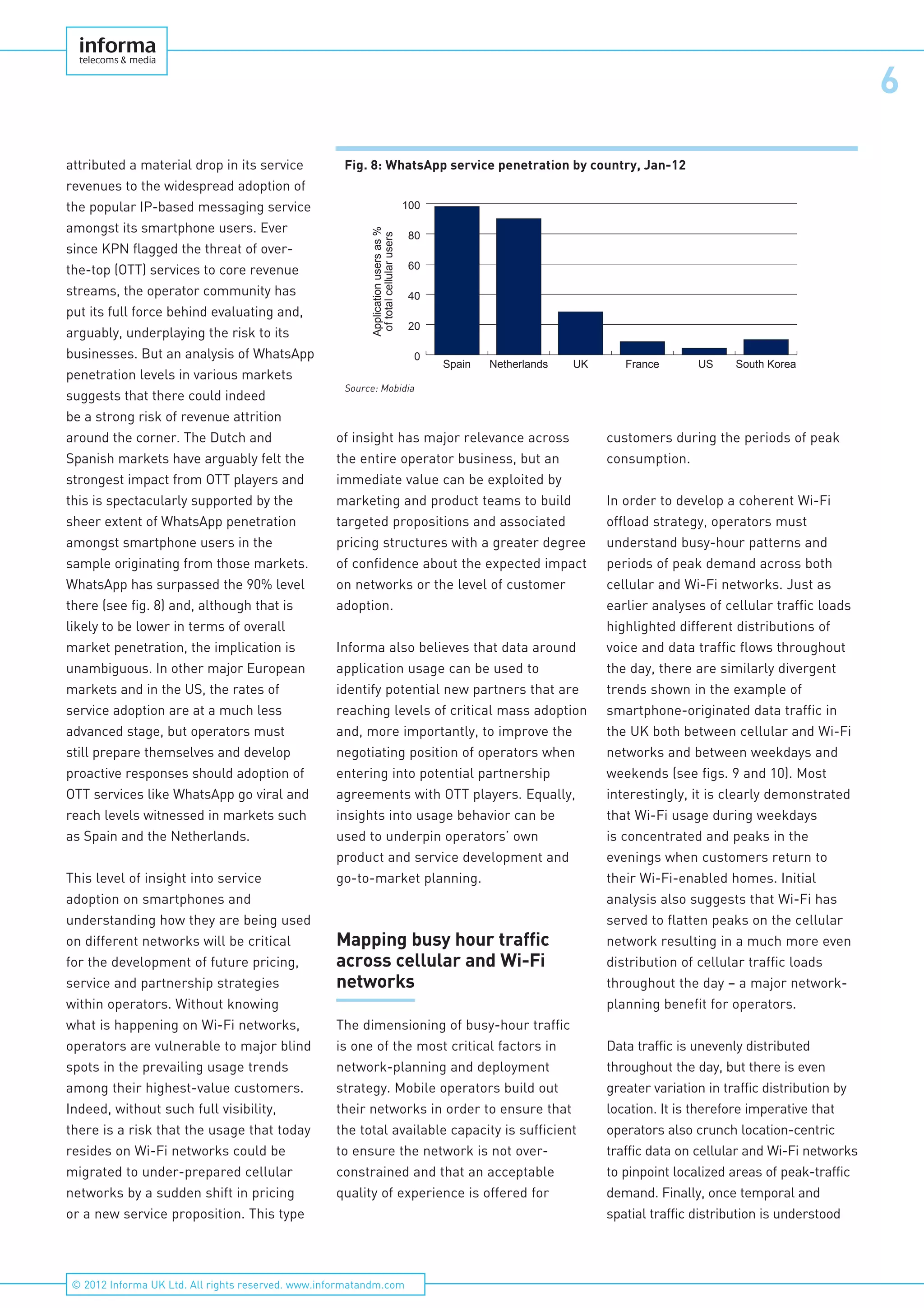 6
© 2012 Informa UK Ltd. All rights reserved. www.informatandm.com
attributed a material drop in its service
revenues to the widespread adoption of
the popular IP-based messaging service
amongst its smartphone users. Ever
since KPN flagged the threat of over-
the-top (OTT) services to core revenue
streams, the operator community has
put its full force behind evaluating and,
arguably, underplaying the risk to its
businesses. But an analysis of WhatsApp
penetration levels in various markets
suggests that there could indeed
be a strong risk of revenue attrition
around the corner. The Dutch and
Spanish markets have arguably felt the
strongest impact from OTT players and
this is spectacularly supported by the
sheer extent of WhatsApp penetration
amongst smartphone users in the
sample originating from those markets.
WhatsApp has surpassed the 90% level
there (see fig. 8) and, although that is
likely to be lower in terms of overall
market penetration, the implication is
unambiguous. In other major European
markets and in the US, the rates of
service adoption are at a much less
advanced stage, but operators must
still prepare themselves and develop
proactive responses should adoption of
OTT services like WhatsApp go viral and
reach levels witnessed in markets such
as Spain and the Netherlands.
This level of insight into service
adoption on smartphones and
understanding how they are being used
on different networks will be critical
for the development of future pricing,
service and partnership strategies
within operators. Without knowing
what is happening on Wi-Fi networks,
operators are vulnerable to major blind
spots in the prevailing usage trends
among their highest-value customers.
Indeed, without such full visibility,
there is a risk that the usage that today
resides on Wi-Fi networks could be
migrated to under-prepared cellular
networks by a sudden shift in pricing
or a new service proposition. This type
of insight has major relevance across
the entire operator business, but an
immediate value can be exploited by
marketing and product teams to build
targeted propositions and associated
pricing structures with a greater degree
of confidence about the expected impact
on networks or the level of customer
adoption.
Informa also believes that data around
application usage can be used to
identify potential new partners that are
reaching levels of critical mass adoption
and, more importantly, to improve the
negotiating position of operators when
entering into potential partnership
agreements with OTT players. Equally,
insights into usage behavior can be
used to underpin operators’ own
product and service development and
go-to-market planning.
Mapping busy hour traffic
across cellular and Wi-Fi
networks
The dimensioning of busy-hour traffic
is one of the most critical factors in
network-planning and deployment
strategy. Mobile operators build out
their networks in order to ensure that
the total available capacity is sufficient
to ensure the network is not over-
constrained and that an acceptable
quality of experience is offered for
customers during the periods of peak
consumption.
In order to develop a coherent Wi-Fi
offload strategy, operators must
understand busy-hour patterns and
periods of peak demand across both
cellular and Wi-Fi networks. Just as
earlier analyses of cellular traffic loads
highlighted different distributions of
voice and data traffic flows throughout
the day, there are similarly divergent
trends shown in the example of
smartphone-originated data traffic in
the UK both between cellular and Wi-Fi
networks and between weekdays and
weekends (see figs. 9 and 10). Most
interestingly, it is clearly demonstrated
that Wi-Fi usage during weekdays
is concentrated and peaks in the
evenings when customers return to
their Wi-Fi-enabled homes. Initial
analysis also suggests that Wi-Fi has
served to flatten peaks on the cellular
network resulting in a much more even
distribution of cellular traffic loads
throughout the day – a major network-
planning benefit for operators.
Data traffic is unevenly distributed
throughout the day, but there is even
greater variation in traffic distribution by
location. It is therefore imperative that
operators also crunch location-centric
traffic data on cellular and Wi-Fi networks
to pinpoint localized areas of peak-traffic
demand. Finally, once temporal and
spatial traffic distribution is understood
Fig. 8: WhatsApp service penetration by country, Jan-12
0
20
40
60
80
100
South KoreaUSFranceUKNetherlandsSpain
Applicationusersas%
oftotalcellularusersSource: Mobidia
 