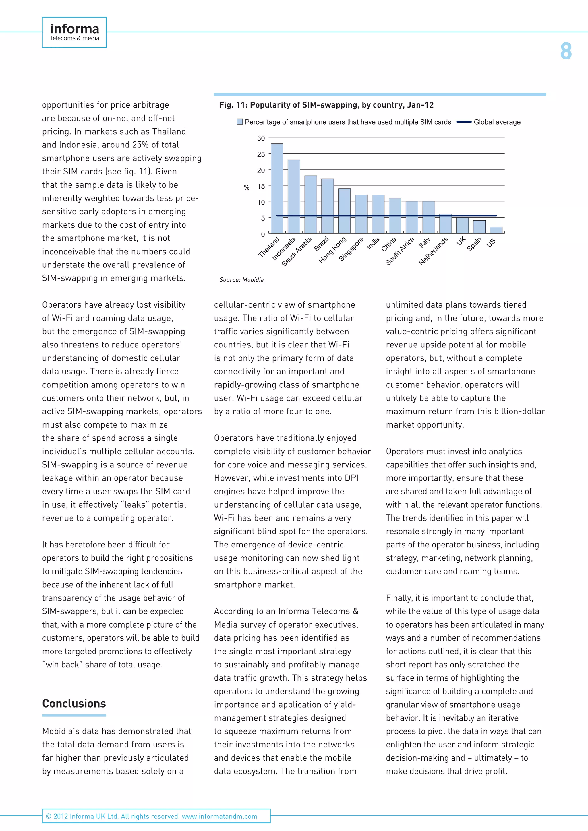 8
© 2012 Informa UK Ltd. All rights reserved. www.informatandm.com
opportunities for price arbitrage
are because of on-net and off-net
pricing. In markets such as Thailand
and Indonesia, around 25% of total
smartphone users are actively swapping
their SIM cards (see fig. 11). Given
that the sample data is likely to be
inherently weighted towards less price-
sensitive early adopters in emerging
markets due to the cost of entry into
the smartphone market, it is not
inconceivable that the numbers could
understate the overall prevalence of
SIM-swapping in emerging markets.
Operators have already lost visibility
of Wi-Fi and roaming data usage,
but the emergence of SIM-swapping
also threatens to reduce operators’
understanding of domestic cellular
data usage. There is already fierce
competition among operators to win
customers onto their network, but, in
active SIM-swapping markets, operators
must also compete to maximize
the share of spend across a single
individual’s multiple cellular accounts.
SIM-swapping is a source of revenue
leakage within an operator because
every time a user swaps the SIM card
in use, it effectively “leaks” potential
revenue to a competing operator.
It has heretofore been difficult for
operators to build the right propositions
to mitigate SIM-swapping tendencies
because of the inherent lack of full
transparency of the usage behavior of
SIM-swappers, but it can be expected
that, with a more complete picture of the
customers, operators will be able to build
more targeted promotions to effectively
“win back” share of total usage.
Conclusions
Mobidia’s data has demonstrated that
the total data demand from users is
far higher than previously articulated
by measurements based solely on a
cellular-centric view of smartphone
usage. The ratio of Wi-Fi to cellular
traffic varies significantly between
countries, but it is clear that Wi-Fi
is not only the primary form of data
connectivity for an important and
rapidly-growing class of smartphone
user. Wi-Fi usage can exceed cellular
by a ratio of more four to one.
Operators have traditionally enjoyed
complete visibility of customer behavior
for core voice and messaging services.
However, while investments into DPI
engines have helped improve the
understanding of cellular data usage,
Wi-Fi has been and remains a very
significant blind spot for the operators.
The emergence of device-centric
usage monitoring can now shed light
on this business-critical aspect of the
smartphone market.
According to an Informa Telecoms &
Media survey of operator executives,
data pricing has been identified as
the single most important strategy
to sustainably and profitably manage
data traffic growth. This strategy helps
operators to understand the growing
importance and application of yield-
management strategies designed
to squeeze maximum returns from
their investments into the networks
and devices that enable the mobile
data ecosystem. The transition from
unlimited data plans towards tiered
pricing and, in the future, towards more
value-centric pricing offers significant
revenue upside potential for mobile
operators, but, without a complete
insight into all aspects of smartphone
customer behavior, operators will
unlikely be able to capture the
maximum return from this billion-dollar
market opportunity.
Operators must invest into analytics
capabilities that offer such insights and,
more importantly, ensure that these
are shared and taken full advantage of
within all the relevant operator functions.
The trends identified in this paper will
resonate strongly in many important
parts of the operator business, including
strategy, marketing, network planning,
customer care and roaming teams.
Finally, it is important to conclude that,
while the value of this type of usage data
to operators has been articulated in many
ways and a number of recommendations
for actions outlined, it is clear that this
short report has only scratched the
surface in terms of highlighting the
significance of building a complete and
granular view of smartphone usage
behavior. It is inevitably an iterative
process to pivot the data in ways that can
enlighten the user and inform strategic
decision-making and – ultimately – to
make decisions that drive profit.
Fig. 11: Popularity of SIM-swapping, by country, Jan-12
0
5
10
15
20
25
30
Percentage of smartphone users that have used multiple SIM cards
U
S
Spain
U
K
N
etherlands
Italy
South
Africa
C
hina
India
Singapore
H
ong
Kong
Brazil
SaudiArabia
Indonesia
Thailand
%
Global average
Source: Mobidia
 