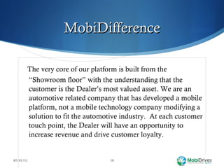 MobiDifference The very core of our platform is built from the “Showroom floor” with the understanding that the customer is the Dealer’s most valued asset. We are an automotive related company that has developed a mobile platform, not a mobile technology company modifying a solution to fit the automotive industry.  At each customer touch point, the Dealer will have an opportunity to increase revenue and drive customer loyalty.  05/01/11 