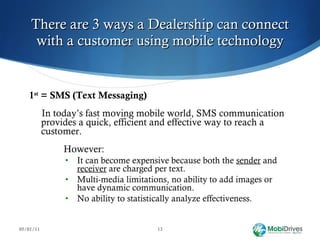 There are 3 ways a Dealership can connect with a customer using mobile technology 1 st  = SMS (Text Messaging) In today’s fast moving mobile world, SMS communication provides a quick, efficient and effective way to reach a customer.   However:  It can become expensive because both the  sender  and  receiver  are charged per text. Multi-media limitations, no ability to add images or have dynamic communication. No ability to statistically analyze effectiveness. 05/01/11 