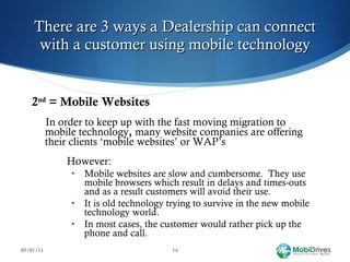 There are 3 ways a Dealership can connect with a customer using mobile technology 2 nd  = Mobile Websites In order to keep up with the fast moving migration to mobile technology ,  many website companies are offering their clients ‘mobile websites’ or WAP’s However: Mobile websites are slow and cumbersome.  They use mobile browsers which result in delays and times-outs and as a result customers will avoid their use. It is old technology trying to survive in the new mobile technology world. In most cases, the customer would rather pick up the phone and call.  05/01/11 