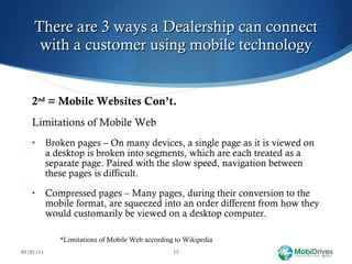 There are 3 ways a Dealership can connect with a customer using mobile technology 2 nd  = Mobile Websites Con’t. Limitations of Mobile Web Broken pages – On many devices, a single page as it is viewed on a desktop is broken into segments, which are each treated as a separate page. Paired with the slow speed, navigation between these pages is difficult.   Compressed pages – Many pages, during their conversion to the mobile format, are squeezed into an order different from how they would customarily be viewed on a desktop computer. *Limitations of Mobile Web according to Wikipedia 05/01/11 