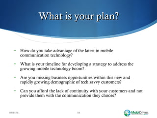 What is your plan? How do you take advantage of the latest in mobile communication technology? What is your timeline for developing a strategy to address the growing mobile technology boom?  Are you missing business opportunities within this new and rapidly growing demographic of tech savvy customers? Can you afford the lack of continuity with your customers and not provide them with the communication they choose? 05/01/11 