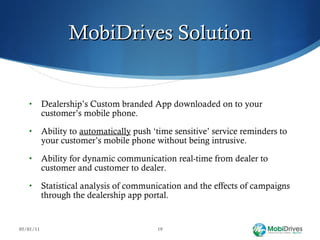 MobiDrives Solution Dealership’s Custom branded App downloaded on to your customer’s mobile phone. Ability to  automatically  push ‘time sensitive’ service reminders to your customer’s mobile phone without being intrusive. Ability for dynamic communication real-time from dealer to customer and customer to dealer. Statistical analysis of communication and the effects of campaigns through the dealership app portal. 05/01/11 