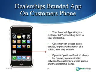 Dealerships Branded App On Customers Phone 05/01/11 Your branded App with your  customer 24/7 connecting them to  your Dealership.  Customer can access sales,  service, or parts with a touch of a  button, from any location. Dynamic “push notification” allows  for two way communication  between the customer’s smart  phone and the dealership portal. 