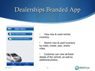 Dealerships Branded App 05/01/11 View new & used vehicle  inventory.  Search new & used inventory  by make, model, year, and/or  miles. Customer can view all listed  details of the vehicle, as well as  additional photos.  