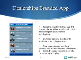 Dealerships Branded App 05/01/11 From the inventory list you  can drill  down to the individual vehicle and  view additional pictures and vehicle  specifications Customer can save their favorite  vehicles to a shopping cart share Your customers can also share pictures  and information on a vehicle with a  friend. Everyone wants to show off a  car they may be buying! 