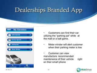 Dealerships Branded App 05/01/11 Customers can find their car  utilizing the “parking pal” while  at the mall or a ball game. Meter minder will alert customer  when their parking meter is low Customer can view  manufacture  recommended  maintenance of their vehicle  right on their smart phone 