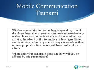 Mobile Communication Tsunami Wireless communication technology is spreading around the planet faster than any other communication technology to date. Because communication is at the heart of human activity, the advent of this technology, allowing multimodal communication - from anywhere to anywhere - where there is the appropriate infrastructure will have profound social effects. Where does your dealership stand and how will you be affected by this phenomenon? 05/01/11 