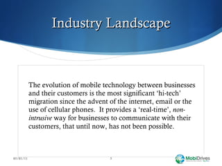 Industry Landscape The evolution of mobile technology between businesses and their customers is the most significant ‘hi-tech’ migration since the advent of the internet, email or the use of cellular phones.  It provides a ‘real-time’,  non-intrusive  way for businesses to communicate with their customers, that until now, has not been possible.  05/01/11 