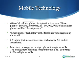 Mobile Technology 40% of all cellular phones in operation today are “Smart phones” ( iPhones, Blackberry, etc. )   By 2012, 90% of all cellular phones will be “Smart phones.” “ Smart phone” technology is the fastest growing segment in the world. 2.5 billion text messages are sent each day by 203 million Americans.  More text messages are sent per phone than phone calls. The average text messages sent per month is 357 compared to 204 cell phone calls. 05/01/11 