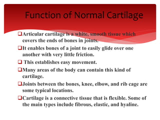 Function of Normal Cartilage
Articular cartilage is a white, smooth tissue which
covers the ends of bones in joints.
It enables bones of a joint to easily glide over one
another with very little friction.
 This establishes easy movement.
Many areas of the body can contain this kind of
cartilage.
Joints between the bones, knee, elbow, and rib cage are
some typical locations.
Cartilage is a connective tissue that is flexible. Some of
the main types include fibrous, elastic, and hyaline.
 