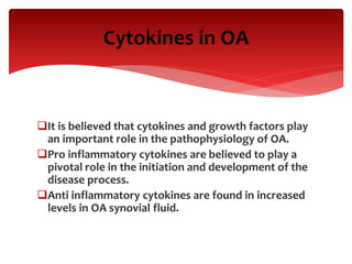 Cytokines in OA
It is believed that cytokines and growth factors play
an important role in the pathophysiology of OA.
Pro inflammatory cytokines are believed to play a
pivotal role in the initiation and development of the
disease process.
Anti inflammatory cytokines are found in increased
levels in OA synovial fluid.
 
