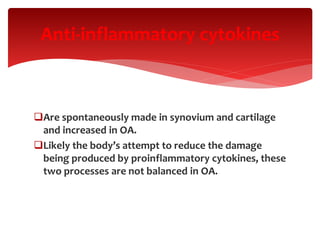 Anti-inflammatory cytokines
Are spontaneously made in synovium and cartilage
and increased in OA.
Likely the body’s attempt to reduce the damage
being produced by proinflammatory cytokines, these
two processes are not balanced in OA.
 