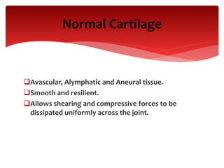 Normal Cartilage
Avascular, Alymphatic and Aneural tissue.
Smooth and resilient.
Allows shearing and compressive forces to be
dissipated uniformly across the joint.
 
